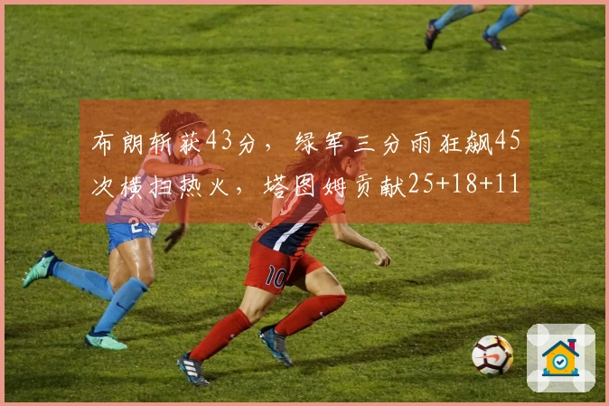 布朗斩获43分，绿军三分雨狂飙45次横扫热火，塔图姆贡献25+18+11