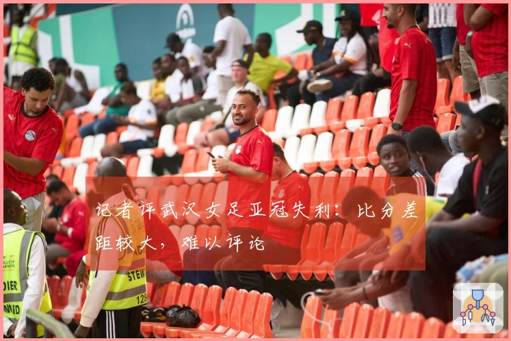 记者评武汉女足亚冠失利：比分差距较大，难以评论