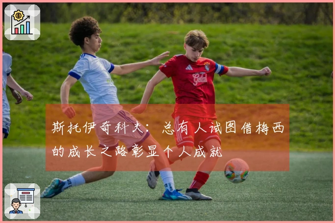 斯托伊奇科夫：总有人试图借梅西的成长之路彰显个人成就