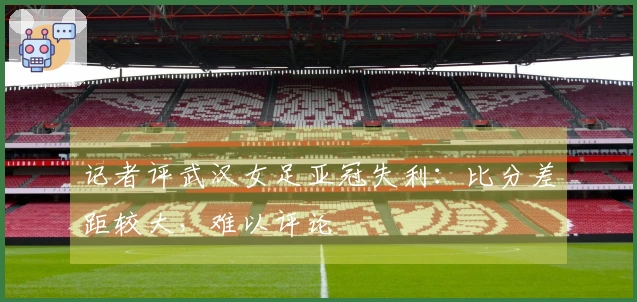 记者评武汉女足亚冠失利：比分差距较大，难以评论