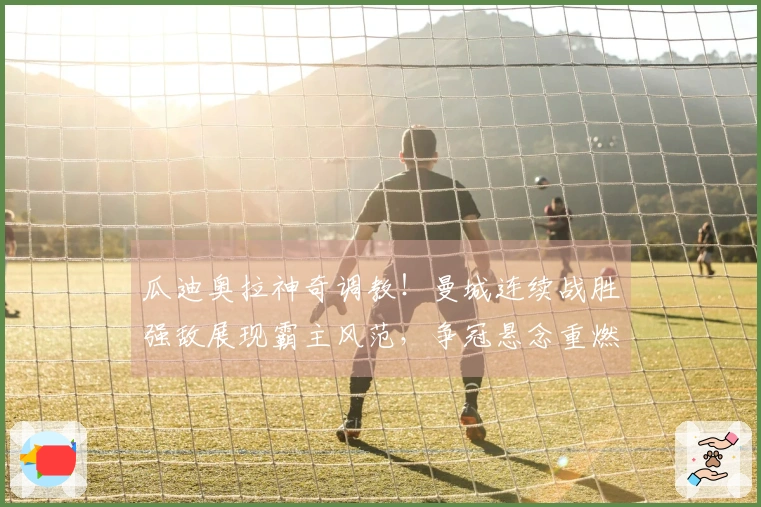 瓜迪奥拉神奇调教！曼城连续战胜强敌展现霸主风范，争冠悬念重燃？